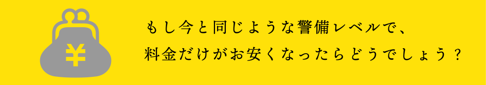 もし今と同じような警備レベルで料金だけがお安くなったらどうでしょうか